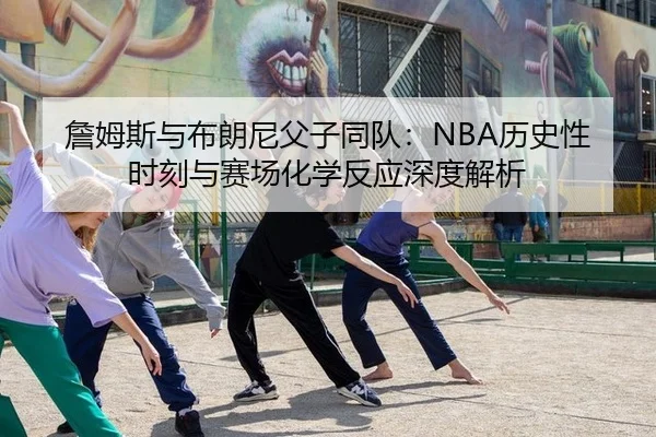 詹姆斯与布朗尼父子同队：NBA历史性时刻与赛场化学反应深度解析